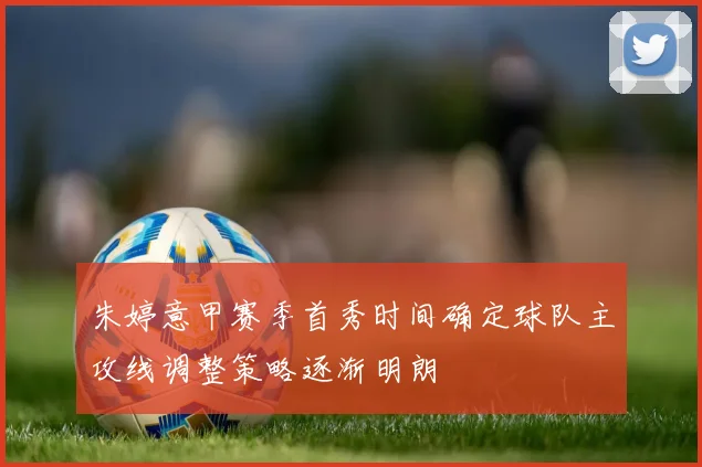朱婷意甲赛季首秀时间确定球队主攻线调整策略逐渐明朗